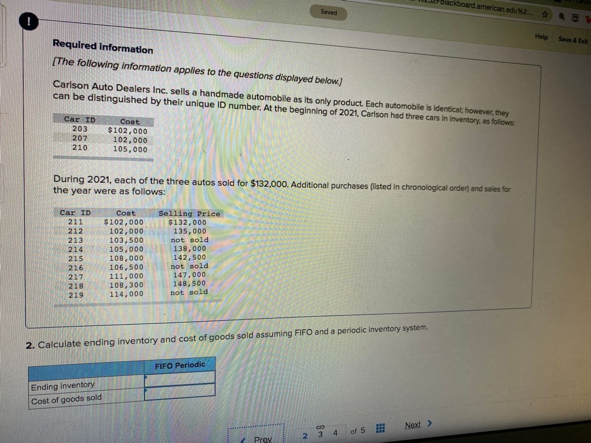 blackboard.american.edu%2...
Saved
TV To
Required information
Help
Save & Exit
The following information applies to the questions displayed below.]
Carlson Auto Dealers Inc. sells a handmade automobile as its only product. Each automobile is identical; however, they
can be distinguished by their unique ID number. At the beginning of 2021, Carlson had three cars in inventory, as follows:
Car ID
203
207
210
Cost
$102,000
102,000
105,000
During 2021, each of the three autos sold for $132,000. Additional purchases (listed in chronological order) and sales for
the year were as follows:
Cost
$102,000
102,000
103,500
105,000
108,000
106,500
111,000
100,300
114,000
Car ID
Selling Price
$132,000
135,000
211
212
213
214
215
216
217
218
219
not sold
138,000
142,500
not sold
147,000
149,500
not sold
2. Calculate ending inventory and cost of goods sold assuming FIFO and a periodic inventory system.
FIFO Periodic
Ending inventory
Cost of goods sold
Next >
21
13
4.
of 5
Prey.

