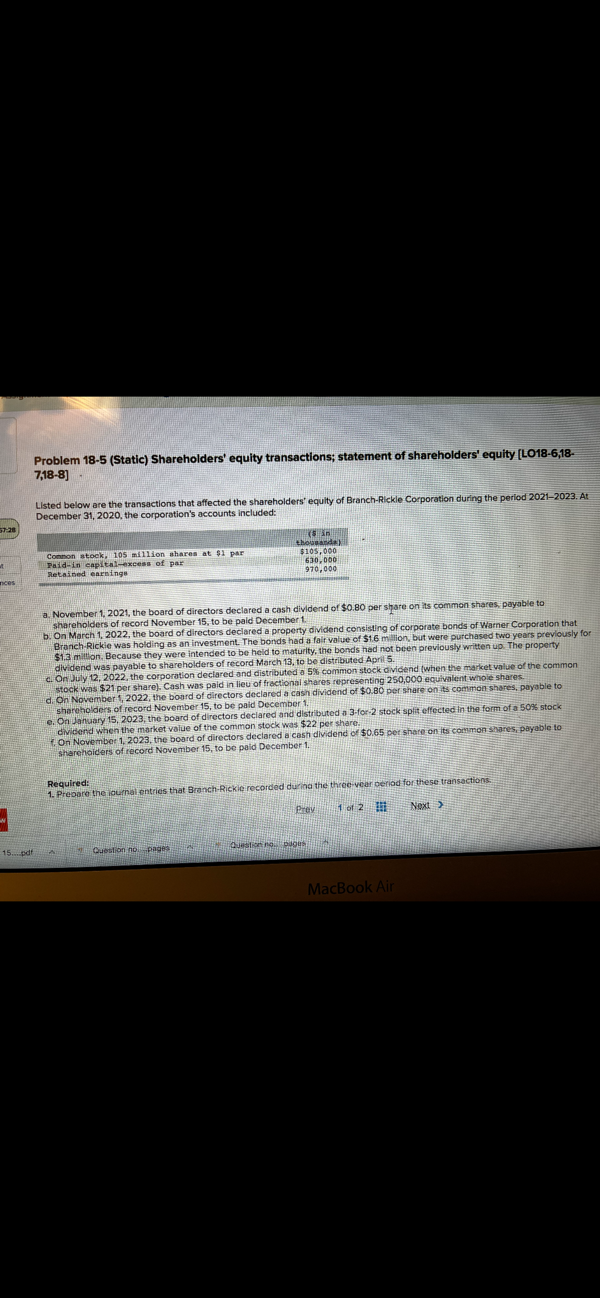 Problem 18-5 (Static) Shareholders' equity transactions; statement of shareholders' equity [LO18-6,18-
7,18-8]
Listed below are the transactions that affected the shareholders' equity of Branch-Rickle Corporation during the period 2021=2023. At
December 31, 2020, the corporation's accounts included:
57:28
Common stock, 105 million shares at $1 par
Paid-in capital-excess of par
Retained earnings
sin
thousands)
$105,000
630,000
970,000
at
nces
a. November 1, 2021, the board of directors declared a cash dividend of $0.80 per share on its common shares, payable to
shareholders of record November 15, to be paid December
b On March 1, 2022, the board of directors declared a property dividend consisting of corporate bonds of Warner Corporation that
Branch Rickie was holding as an investment. The bonds had a fair value of $1.6 million, but were purchased two years previously for
$1.3 million. Because they were intended to be held to maturity, the bonds had not been previously written up. The property
dividend was payable to shareholders of record March 13, to be distributed April 5.
c. On July 12, 2022, the corporation declared and distributed a 5% common stock dividend (when the market value of the common
stock was $21 per share). Cash was paid in lieu of fractional shares representing 250,000 equivalent whole shares.
di On November 1, 2022, the board of directors declared a cash dividend of $0.80 per share on its common shares, payable to
shareholders of record November 15, to be paid December 1.
e. On January 15, 2023, the board of directors declared and distributed a 3-for-2 stock split effected in the form of a 50% stock
dividend when the market value of the common stock was $22 per share.
On November 1, 2023, the board of directors declared a cash dividend of $0.65 per share on its common shares, payable to
sharehoiders of record November 15, to be paid December 1.
Required:
1. Prebare the iournal entries that Branch-Rickie recorded during the three-vear perjad for these transactions.
Prev
1 of 2
Next >
15....pdf
Question no. pages
Question no. pages
MacBook Air
