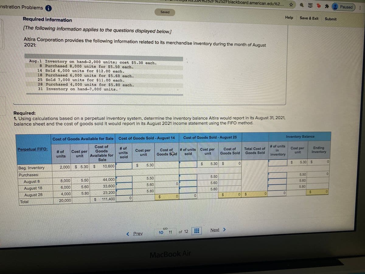 %252Fblackboard.american.edu%2... ☆
nstration Problems i
型 き
Paused
Saved
Required Information
Help
Save & Exit
Submit
(The following information applies to the questions displayed below.]
Altira Corporation provides the following information related to its merchandise inventory during the month of August
2021:
Aug.1 Inventory on hand-2,000 units; cost $5.30 each.
B Purchased 8,000 units for $5.50 each.
14 Sold 6,000 units for $12.00 each.
18 Purchased 6,000 units for $5.60 each.
25 Sold 7,000 units for $11.00 each.
28 Purchased 4,000 units for $5.80 cach.
31 Inventory on hand-7,000 units.
Required:
1. Using calculations based on a perpetual inventory system, determine the inventory balance Altira would report in its August 31, 2021,
balance sheet and the cost of goods sold it would report in its August 2021 income statement using the FIFO method.
Cost of Goods Available for Sale
Cost of Goods Sold -August 14
Cost of Goods Sold - August 25
Inventory Balance
# of units
in
Cost of
Goods
Available for
Sale
# of
units
#of units
sold
Cost per
unit
Cost of
Goods Sold
Total Cost of
Goods Sold
Cost per
unit
Ending
Inventory
Perpetual FIFO:
# of
units
Cost per
unit
Cost per
unit
Cost of
Goods SHd
inventory
sold
5.30
0.
5.30 $
Beg. Inventory
2,000
$ 5.30
10,600
5.30
Purchases:
5.50
5.50
8,000
5.50
44,000
5.50
5.60
August 8
5.60
5.60
33,600
5.60
5.80
August 18
6,000
5.80
5.80
4,000
5.80
23,200
0.
August 28
01
20,000
111,400
Total
10 11
of 12
Next >
< Prev
MacBook Air
%24
%24
%24
