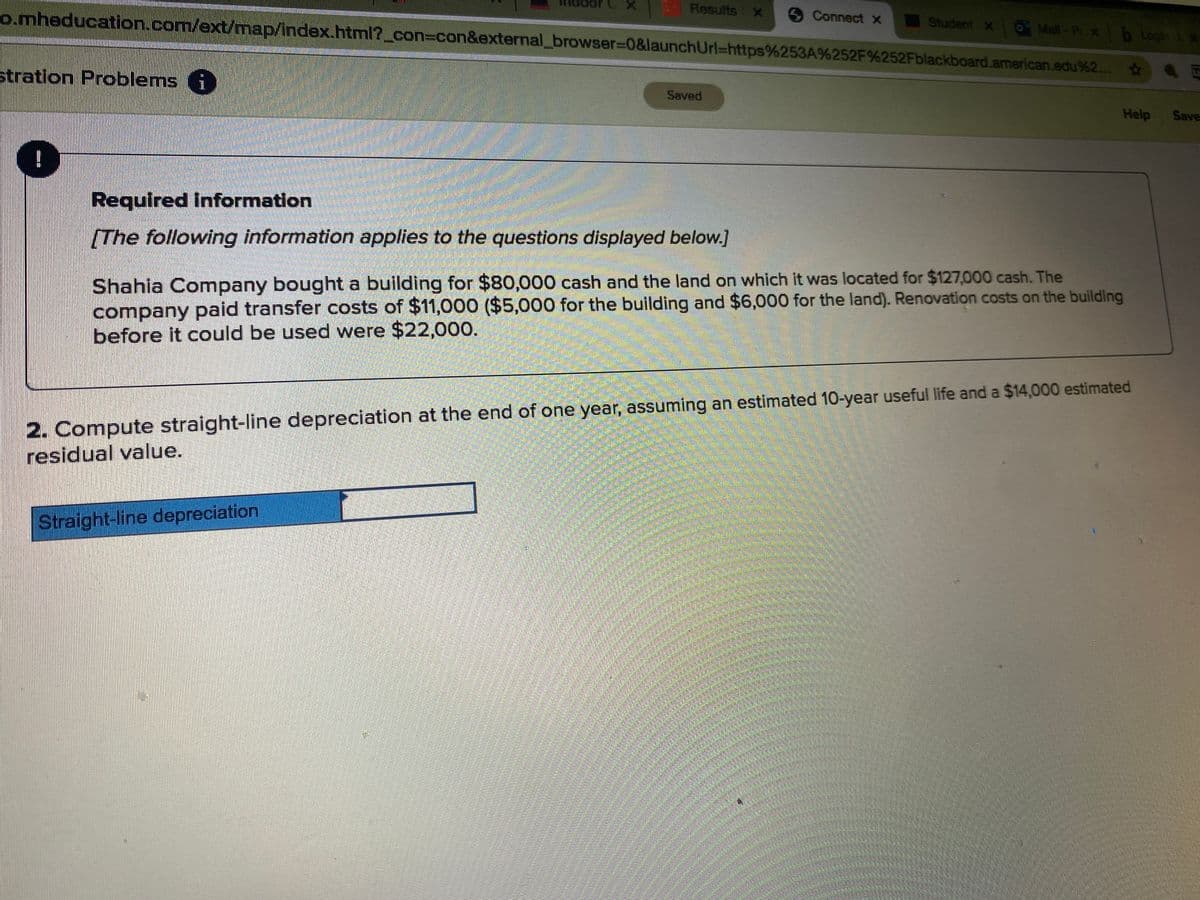 Results x
o.mheducation.com/ext/map/index.html?_con%3con&external_browser3D0&launchUrl=https%253A%252F%252Fblackboard.american.edu%2..
Connect X
Student x0 Mall-P x b Login t x
stration Problems 6
Saved
Help
Save
Required information
[The following information applies to the questions displayed below.]
Shahia Company bought a building for $80,000 cash and the land on which it was located for $127,000 cash. The
company paid transfer costs of $11,000 ($5,000 for the building and $6,000 for the land). Renovation costs on the building
before it could be used were $22,000.
2. Compute straight-line depreciation at the end of one year, assuming an estimated 10-year useful life and a $14,000 estimated
residual value.
Straight-line depreciation
