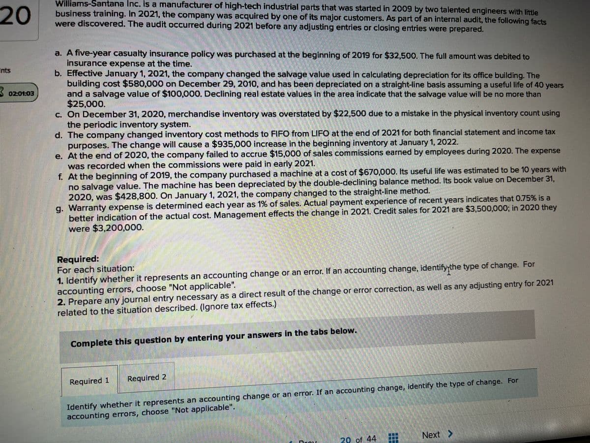 20
Williams-Santana Inc. is a manufacturer of high-tech industrial parts that was started in 2009 by two talented engineers with little
business training. In 2021, the company was acquired by one of its major customers. As part of an internal audit, the following facts
were discovered. The audit occurred during 2021 before any adjusting entries or closing entries were prepared.
a. A five-year casualty insurance policy was purchased at the beginning of 2019 for $32,500. The full amount was debited to
insurance expense at the time.
b. Effective January 1, 2021, the company changed the salvage value used in calculating depreciation for its office building. The
building cost $580,000 on December 29, 2010, and has been depreciated on a straight-line basis assuming a useful life of 40 years
and a salvage value of $100,000. Declining real estate values in the area indicate that the salvage value will be no more than
$25,000.
c. On December 31, 2020, merchandise inventory was overstated by $22,500 due to a mistake in the physical inventory count using
the periodic inventory system.
d. The company changed inventory cost methods to FIFO from LIFO at the end of 2021 for both financial statement and income tax
purposes. The change will cause a $935,000 increase in the beginning inventory at January 1, 2022.
e. At the end of 2020, the company failed to accrue $15,000 of sales commissions earned by employees during 2020. The expense
was recorded when the commissions were paid in early 2021.
f. At the beginning of 2019, the company purchased a machine at a cost of $670,000. Its useful life was estimated to be 10 years with
no salvage value. The machine has been depreciated by the double-declining balance method. Its book value on December 31,
2020, was $428,800. On January 1, 2021, the company changed to the straight-line method.
g. Warranty expense is determined each year as 1% of sales. Actual payment experience of recent years indicates that 0.75% is a
better indication of the actual cost. Management effects the change in 2021. Credit sales for 2021 are $3,500,000; in 2020 they
were $3,200,000.
Ints
3 0201:03
Required:
For each situation:
1. Identify whether it represents an accounting change or an error. If an accounting change, identifyythe type of change. For
accounting errors, choose "Not applicable".
2. Prepare any journal entry necessary as a direct result of the change or error correction, as well as any adjusting entry for 2021
related to the situation described. (Ignore tax effects.)
Complete this question by entering your answers in the tabs below.
Required 1
Required 2
Identify whether it represents an accounting change or an error. If an accounting change, identify the type of change. For
accounting errors, choose "Not applicable".
120 of 44
Next >
