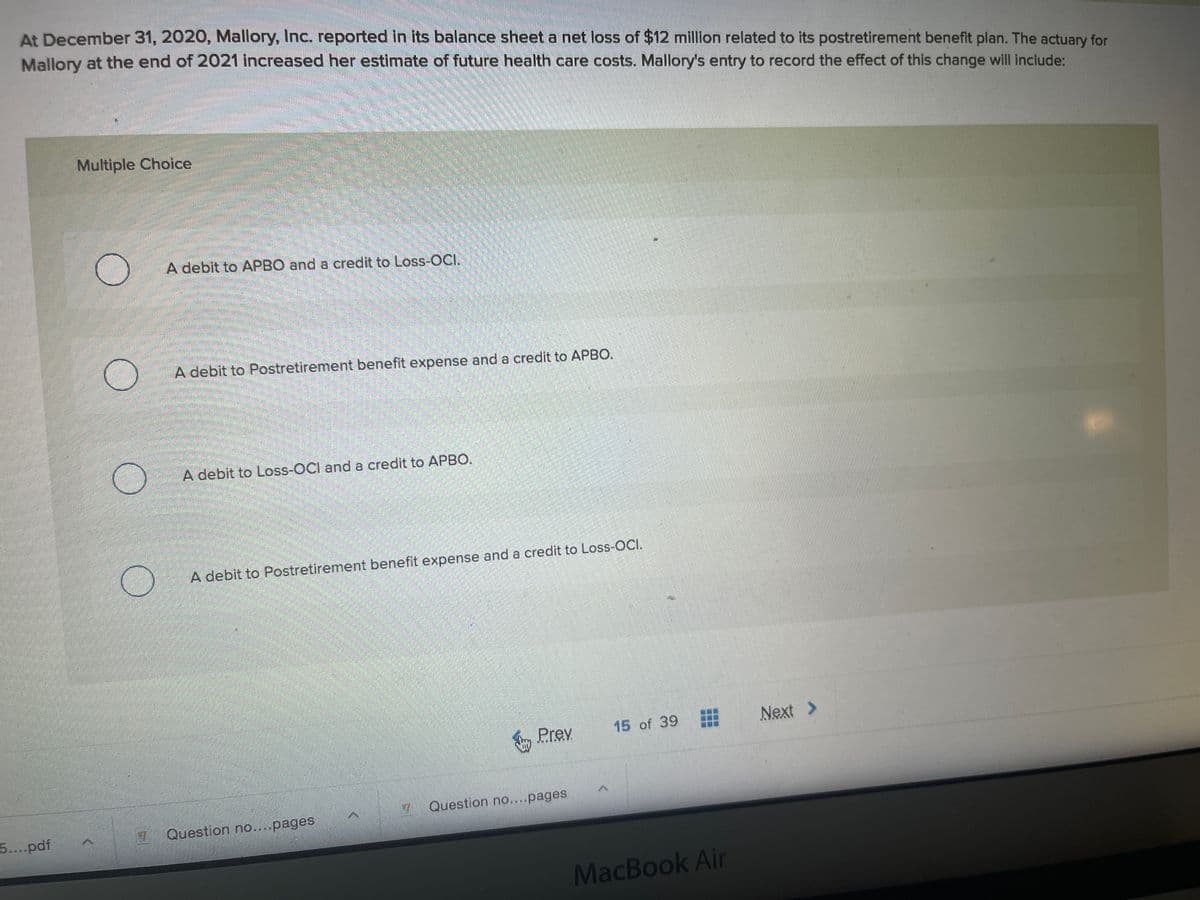 At December 31, 2020, Mallory, Inc. reported in its balance sheet a net loss of $12 million related to its postretirement benefit plan. The actuary for
Mallory at the end of 2021 increased her estimate of future health care costs. Mallory's entry to record the effect of this change will include:
Multiple Choice
A debit to APBO and a credit to Loss-OCI.
A debit to Postretirement benefit expense and a credit to APBO.
A debit to Loss-OCl and a credit to APBO.
A debit to Postretirement benefit expense and a credit to Loss-OCI.
15 of 39
Next >
Sy Prev
Question no...pages
5...pdf
Question no....pages
MacBook Air
...
