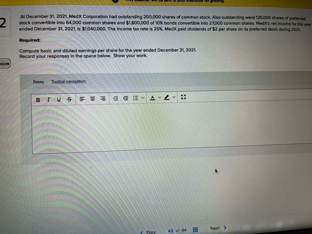 grading.
2
At December 31, 2021, MedX Corporation had outstanding 200,000 shares of common stock. Also outstanding were 120,000 shares of preferred
stock convertible into 64,000 common shares and $1,800,000 of 10% bonds convertible into 27,000 common shares. MedX's net income for the year
ended December 31, 2021, is $1,040,000, The income tax rate is 25%. Med paid dividends of $2 per share on its preferred stock during 2021.
Required:
Compute basic and diluted earnings per share for the year ended December 31, 2021.
Record your responses in the space below. Show your work.
02:39
Essay
Toolbar navigation
BIUS
E = = E E = A v
Next >
<Prev
42 of 44
