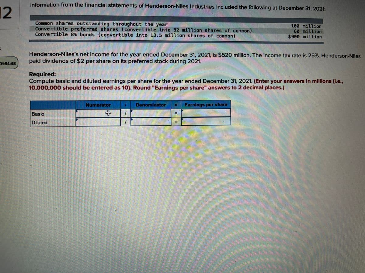 Information from the financial statemets of Henderson-Niles Industries included the following at December 31, 2021:
12
Comnon shares outstanding throughout the year
Convertible preferred shares (convertible into 32 million shares of common)
Convertible 8% bonds (convertible into 13.5 million shares of common)
100 million
60 million
$900 million
Henderson-Niles's net income for the year ended December 31, 2021, is $520 million. The income tax rate is 25%. Henderson-Niles
paid dividends of $2 per share on its preferred stock during 2021.
01:54:48
Required:
Compute basic and diluted earnings per share for the year ended December 31, 2021. (Enter your answers in millions (i.e.,
10,000,000 should be entered as 10). Round "Earnings per share" answers to 2 decimal places.)
Numerator
Denominator
Earnings per share
Basic
Diluted
I ||| |
