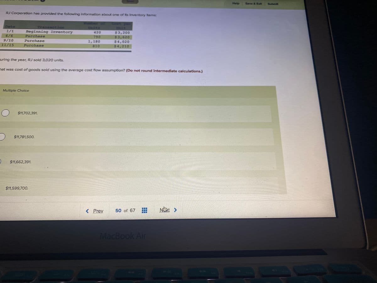 Help
Seve & Ext
Submit
RJ Corporation has provided the following information about one of Its Iventory Items:
ber of
Units
Coet per
Date
Transaction
1/1
Unit
Beginning Inventory
420
$3,200
6/6
Purchase
790
$3,620
9/10
Purchase
1,180
$4,020
11/15
Purchase
810
$4,210
uring the year, RJ sold 3,020 units.
nat was cost of goods sold using the average cost flow assumption? (Do not round intermediate calculations.)
Multiple Choice
O $11,702,391.
$11,781,500.
$11,662,391.
$11,599,700.
< Prev
50 of 67
MacBook Air
