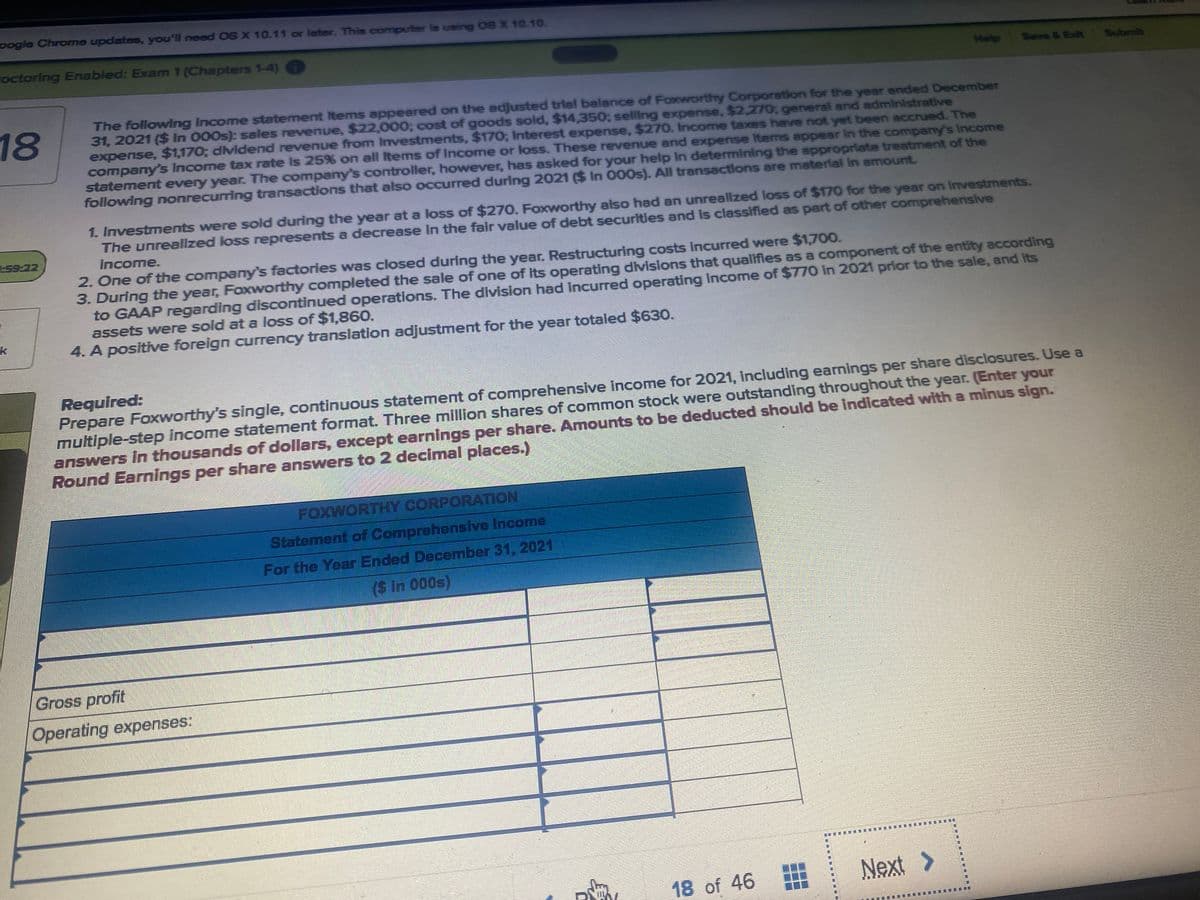 pogle Chrome updates, you'll need OS X 10.11 or later. This computer is using 08 X 10.10.
octoring Enabled: Exam 1 (Chapters 1-4)
Help
Seve &Exit
Submit
The following Income statement Items appeared on the adjusted triel balance of Faxworthy Corporation for the year ended December
31, 2021 ($ In 000s): sales revenue, $22,000; cost of goods sold, $14,350; selling expense, $2,270; general and administrative
expense, $1,170; dividend revenue from Investments, $170; Interest expense, $270. Income taxes heve not yet been accrued. The
company's Income tax rate Is 25% on all Items of Income or loss. These revenue and expense Items appear In the company's Income
statement every year. The company's controller, however, has asked for your help In determining the appropriate treatment of the
following nonrecurring transactions that also occurred during 2021 ($ In 000s). All transactions are materlal In amount.
18
1. Investments were sold during the year at a loss of $270. Foxworthy also had an unrealized loss of $170 for the year on Investments.
The unrealized loss represents a decrease in the fair value of debt securities and is classified as part of other comprehensive
Income.
59-22
2. One of the company's factories was closed during the year. Restructuring costs incurred were $1,700.
3. During the year, Foxworthy completed the sale of one of its operating divisions that qualifies as a component of the entity according
to GAAP regarding discontinued operations. The division had incurred operating income of $770 in 2021 prior to the sale, and Its
assets were sold at a loss of $1,860.
4. A positive foreign currency translation adjustment for the year totaled $630.
Required:
Prepare Foxworthy's single, continuous statement of comprehensive income for 2021, including earnings per share disclosures. Use a
multiple-step income statement format. Three million shares of common stock were outstanding throughout the year. (Enter your
answers In thousands of dollars, except earnings per share. Amounts to be deducted should be Indicated with a minus sign.
Round Earnings per share answers to 2 decimal places.)
FOXWORTHY CORPORATION
Statement of Comprehensive Income
For the Year Ended December 31, 2021
(S in 000s)
Gross profit
Operating expenses:
18 of 46
Next>
