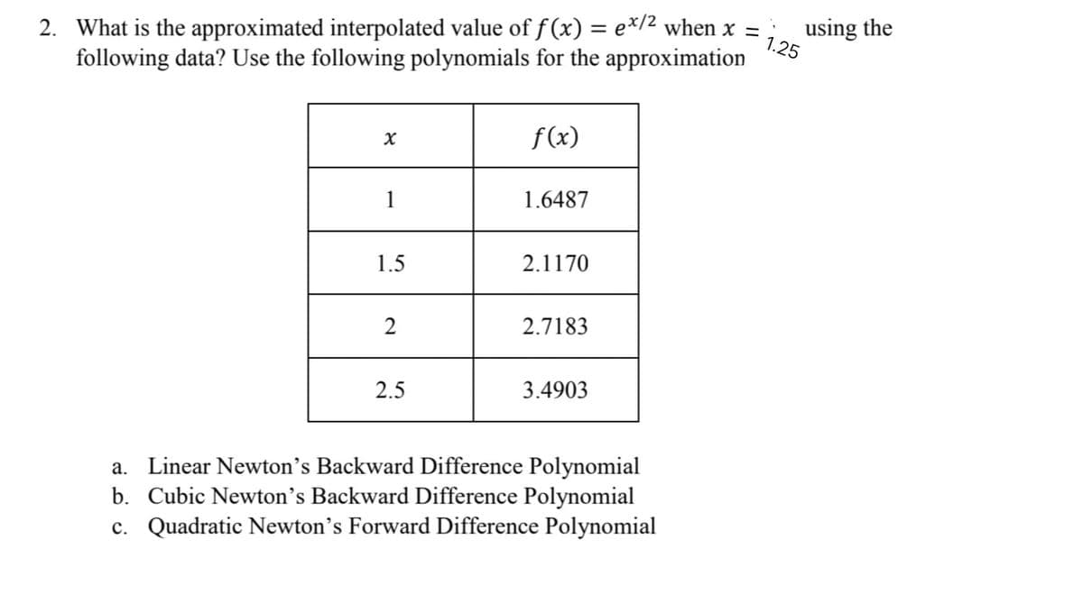 2. What is the approximated interpolated value of f(x) = ex/² when x =
following data? Use the following polynomials for the approximation
x
f(x)
1
1.6487
1.5
2.1170
2
2.7183
2.5
3.4903
a. Linear Newton's Backward Difference Polynomial
b. Cubic Newton's Backward Difference Polynomial
c. Quadratic Newton's Forward Difference Polynomial
using the
1.25
