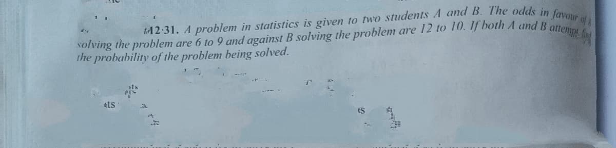 tA 2-31. A problem in statistics is given to two students A and B. The odds in favour of A
the probability of the problem being solved.
ets
