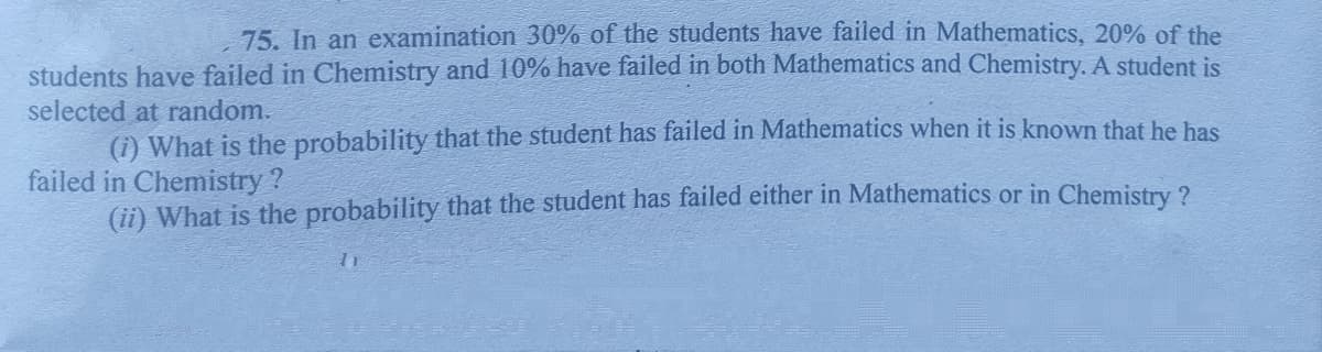 75. In an examination 30% of the students have failed in Mathematics, 20% of the
students have failed in Chemistry and 10% have failed in both Mathematics and Chemistry. A student is
selected at random.
(i) What is the probability that the student has failed in Mathematics when it is known that he has
failed in Chemistry ?
(ii) What is the probability that the student has failed either in Mathematics or in Chemistry ?
