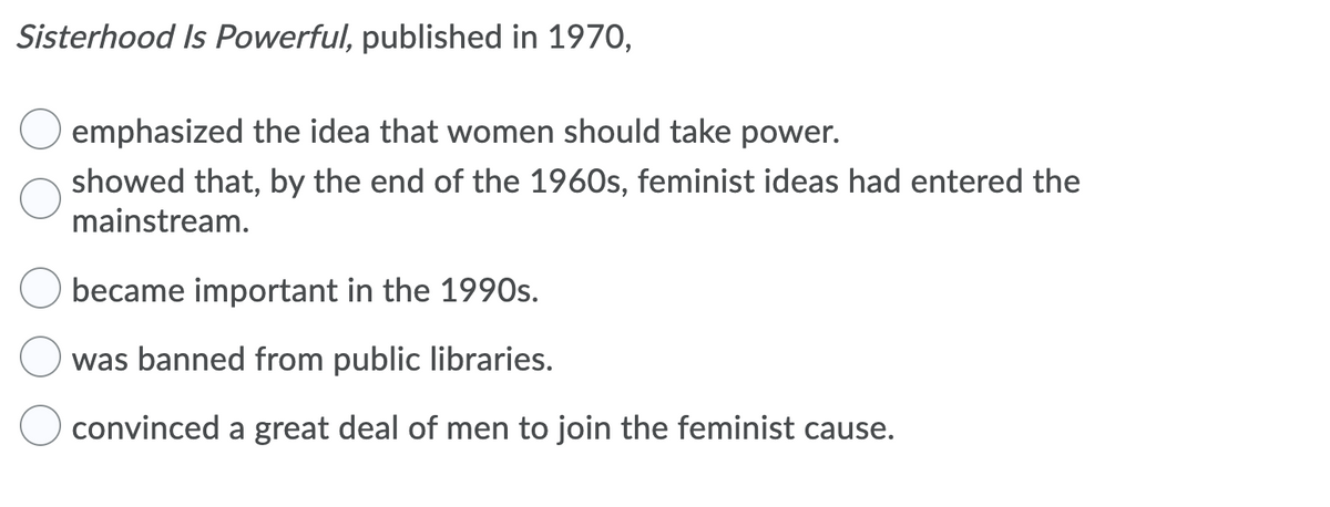 Sisterhood Is Powerful, published in 1970,
emphasized the idea that women should take power.
showed that, by the end of the 1960s, feminist ideas had entered the
mainstream.
became important in the 1990s.
was banned from public libraries.
convinced a great deal of men to join the feminist cause.
