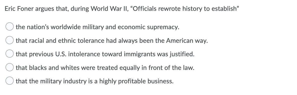 Eric Foner argues that, during World War II, "Officials rewrote history to establish"
the nation's worldwide military and economic supremacy.
that racial and ethnic tolerance had always been the American way.
that previous U.S. intolerance toward immigrants was justified.
that blacks and whites were treated equally in front of the law.
that the military industry is a highly profitable business.
