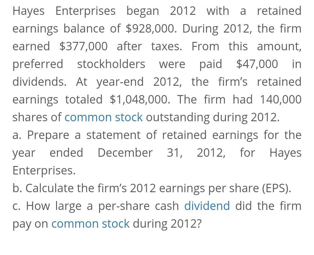 Hayes Enterprises began 2012 with a retained
earnings balance of $928,000. During 2012, the firm
earned $377,000 after taxes. From this amount,
preferred stockholders
were paid $47,000 in
dividends. At year-end 2012, the firm's retained
earnings totaled $1,048,000. The firm had 140,000
shares of common stock outstanding during 2012.
a. Prepare a statement of retained earnings for the
year ended
December 31, 2012,
for
Hayes
Enterprises.
b. Calculate the firm's 2012 earnings per share (EPS).
c. How large a per-share cash dividend did the firm
pay on common stock during 2012?
