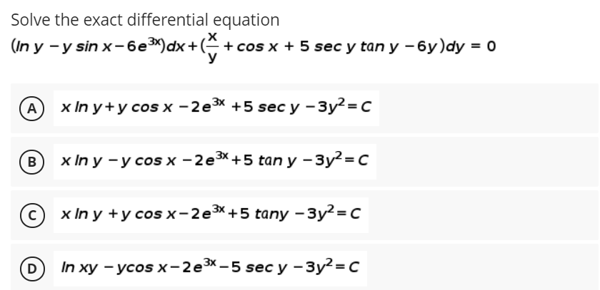 Solve the exact differential equation
(In y -y sin x-6e*)dx+( + cos x + 5 sec y tan y -6y)dy = 0
y
x In y+yсos x - 2е3X +5 sec y —
3у?-с
A
В
х In y —у сosx -2еsX+5 tan y - Зу?-C
х In y +уcosx-2e3X+5 taпy -Зу?%3D с
D) In хy - уcos x - 2e3X-5 sec y -Зу?%3Dс
