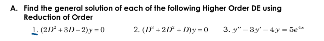 A. Find the general solution of each of the following Higher Order DE using
Reduction of Order
1. (2D° +3D – 2) y = 0
2. (D° +2D° + D)y = 0
3. y" – 3y' – 4y = 5e**
