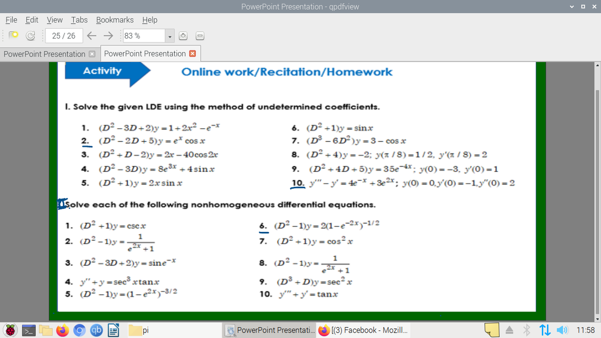 PowerPoint Presentation - qpdfview
File Edit View Tabs Bookmarks Help
25 / 26
E → 83 %
PowerPoint Presentation X
PowerPoint Presentation 3
Activity
Online work/Recitation/Homework
I. Solve the given LDE using the method of undetermined coefficients.
(D² –3D+2)y =1+2x2 -e-x
2. (D² – 2D+ 5)y = e* cos x
3. (D² + D- 2)y = 2x – 40cos 2r
6. (D² +1)y = sin.x
7. (D³ - 6D²)y =3– cos x
8. (D° +4)y =-2; y(z /8) =1/2, y'(a / 8) = 2
9. (D² + 4D+ 5)y = 35e-x: y(0) = -3, y'(0) =1
10. y" - y' = 4e- +3e2x; y(0) = 0.y'(0) =-1.y"(0) = 2
1.
4. (D² - 3D)y = 8e3x + 4sinx
5. (D² +1)y = 2xsin x
Solve each of the following nonhomogeneous differential equations.
1. (D² +1)y= cscx
6. (D² -1)y= 2(1-e-2x)-1/2
2. (D² - 1)y -
7. (D² +1)y - cos²x
3. (D² - 3D +2)y=sine-*
1
8. (D² -1)y =
4. y"+y=sec³ xtanx
5. (D² -1)y = (1-e²*)-3/2
9. (D³ +D)y=sec²x
10. y" +y' = tanx
O PowerPoint Presentati.
[(3) Facebook - Mozill.
A * TI 1) 11:58
pi
