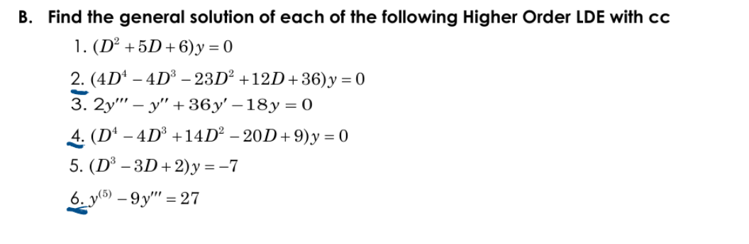 B. Find the general solution of each of the following Higher Order LDE with cc
1. (D² + 5D+ 6)y = 0
2. (4D* – 4D³ – 23D² +12D+36)y = 0
3. 2у" - у" + 36у' - 18у 3D0
4. (D* – 4D³ +14D² – 20D+ 9)y = 0
5. (D' - 3D+ 2)у%3-7
6. y(5) – 9y" = 27
