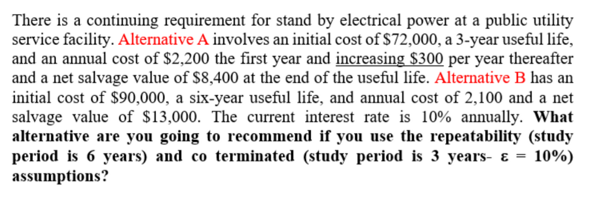 There is a continuing requirement for stand by electrical power at a public utility
service facility. Alternative A involves an initial cost of $72,000, a 3-year useful life,
and an annual cost of $2,200 the first year and increasing $300 per year thereafter
and a net salvage value of $8,400 at the end of the useful life. Alternative B has an
initial cost of $90,000, a six-year useful life, and annual cost of 2,100 and a net
salvage value of $13,000. The current interest rate is 10% annually. What
alternative are you going to recommend if you use the repeatability (study
period is 6 years) and co terminated (study period is 3 years- ɛ
assumptions?
10%)
