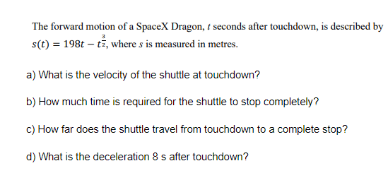 The forward motion of a SpaceX Dragon, i seconds after touchdown, is described by
s(t) = 198t – tž, where s is measured in metres.
a) What is the velocity of the shuttle at touchdown?
b) How much time is required for the shuttle to stop completely?
c) How far does the shuttle travel from touchdown to a complete stop?
d) What is the deceleration 8 s after touchdown?

