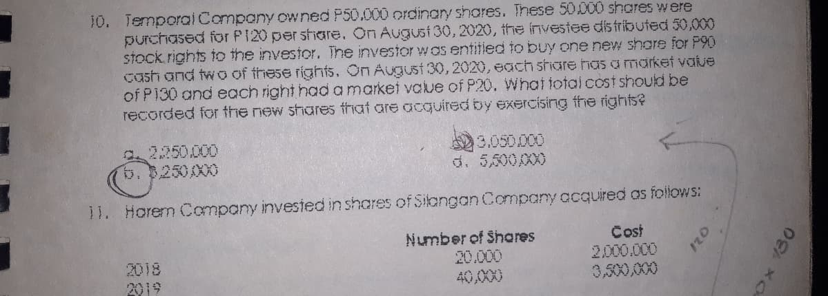 10. Temporcal Company owned P50.000 ordinary shares. These 50000 shores were
purchased for P120 per shoare. On Augusi 30, 2020, the investee dis fributed 50,000
stock rights to the investor. The investor was entitied to buy one new share for P90
cash and tw o of these rights. On Augusi 30,2020, ecach share hasamarket value
of P130 and each right had a market value of P20. VWhattotai cost should be
recorded for the new shares fhat are acquired by exercising the rights?
2250.000
b. $250/00
3.050.000
d. 5,500,000
11. Horem Company invesied in shares of Silangan Company acquired as foilows:
2018
2019
Number of Shores
20.000
40,000
Cost
2.000.000
3,500,000
