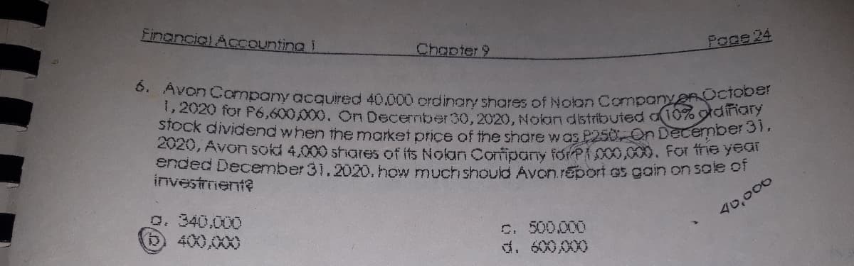 6. Avon Company acquired 40.000 ordinary shares of Nolon Company OCiober
Financial Accounting !
Chapter 9
Page 24
2020 for P6,600,000. On Decernber30.2020. Nolan distributed o10%ana
stock dividend when the market price of the share w as P250 On Decenbare
2020, Avon sokd 4,000 shares of its Nolan Oonfipany forPi C00,000. For ffie year
Ehded December 31.2020. how muct should Avon.report as gain on sale of
investment?
0. 340.000
400,000
40,000
C. 500.000
d. 600,000
