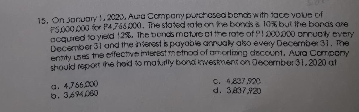 15. On Januory 1,2020, Auro Compony purchased bonds with foce voue of
P5,000000 for P4,766000. the stated rate on the bonds is 10% but the bonds are
aCcuired to yield 12%. The bonds mature of the rote of P1.000,000 annuoly every
December 31 and the interest is payable annually also every December 31. The
entity uses the effective interestmethod of omortizing disCount. Aura Compony
shouid report the held to maturity bond investment on December 31,2020 at
a. 4,766,000
b. 3694080
C. 4,837,920.
d. 3837,920
