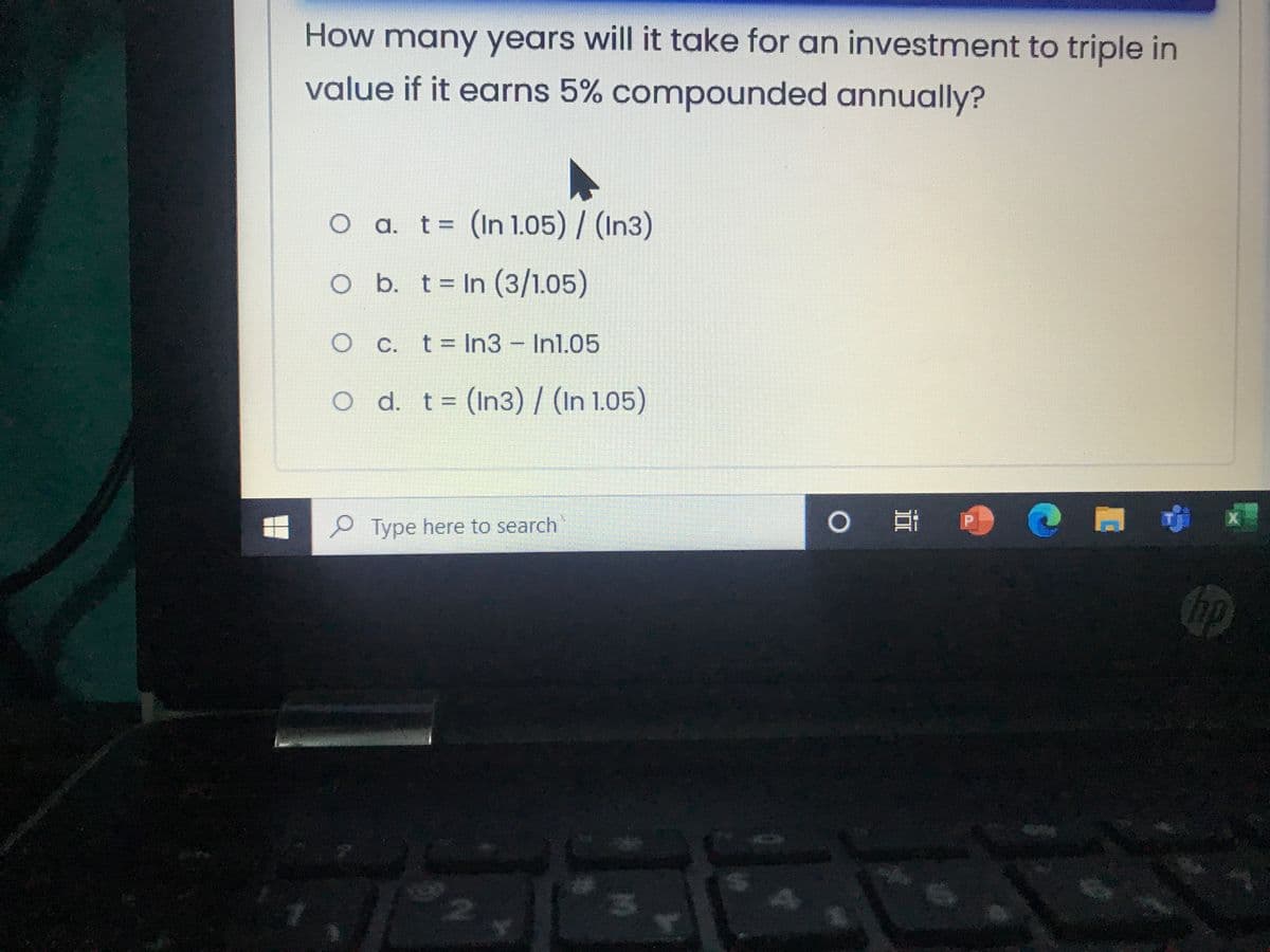 How many years will it take for an investment to triple in
value if it earns 5% compounded annually?
O a. t= (In 1.05) / (In3)
O b. t= In (3/1.05)
O C. t= In3 Inl.05
o d. t= (In3) / (In 1.05)
Type here to search
hp
