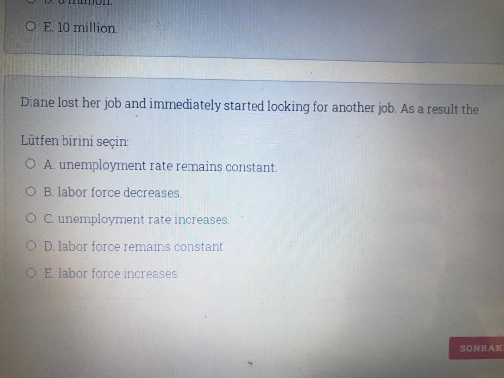 O E. 10 million.
Diane lost her job and immediately started looking for another job. As a result the
Lütfen birini seçin:
O A. unemployment rate remains constant.
O B. labor force decreases.
O C. unemployment rate increases.
O D. labor force remains constant
O E. labor force increases.
SONRAK
