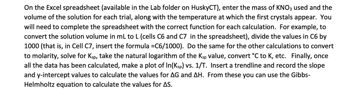 On the Excel spreadsheet (available in the Lab folder on HuskyCT), enter the mass of KNO3 used and the
volume of the solution for each trial, along with the temperature at which the first crystals appear. You
will need to complete the spreadsheet with the correct function for each calculation. For example, to
convert the solution volume in ml to L (cells C6 and C7 in the spreadsheet), divide the values in C6 by
1000 (that is, in Cell C7, insert the formula =C6/1000). Do the same for the other calculations to convert
to molarity, solve for Ksp, take the natural logarithm of the Ksp value, convert °C to K, etc. Finally, once
all the data has been calculated, make a plot of In(Ksp) vs. 1/T. Insert a trendline and record the slope
and y-intercept values to calculate the values for AG and AH. From these you can use the Gibbs-
Helmholtz equation to calculate the values for AS.
