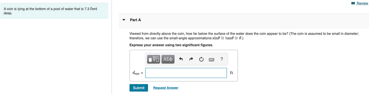 I Review
A coin is lying at the bottom of a pool of water that is 7.3 feet
deep.
Part A
Viewed from directly above the coin, how far below the surface of the water does the coin appear to be? (The coin is assumed to be small in diameter;
therefore, we can use the small-angle approximations sino = tano S 0.)
Express your answer using two significant figures.
ΑΣφ
?
dapp
ft
Submit
Request Answer
II
