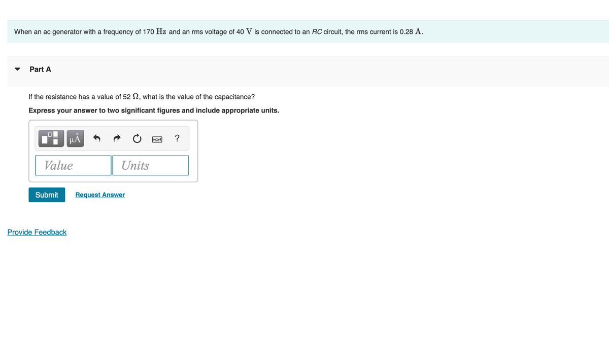 When an ac generator with a frequency of 170 Hz and an rms voltage of 40 V is connected to an RC circuit, the rms current is 0.28 A.
Part A
If the resistance has a value of 52 2, what is the value of the capacitance?
Express your answer to two significant figures and include appropriate units.
HÀ
?
Value
Units
Submit
Request Answer
Provide Feedback
