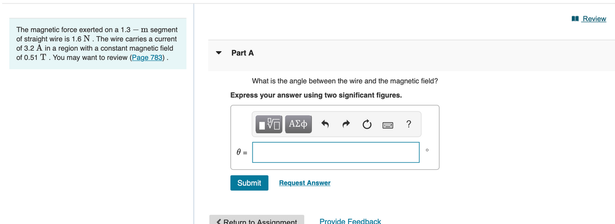 I Review
The magnetic force exerted on a 1.3 – m segment
of straight wire is 1.6 N. The wire carries a current
of 3.2 A in a region with a constant magnetic field
of 0.51 T. You may want to review (Page 783).
Part A
What is the angle between the wire and the magnetic field?
Express your answer using two significant figures.
?
=
Submit
Request Answer
Return to Assignment
Provide Feedback
