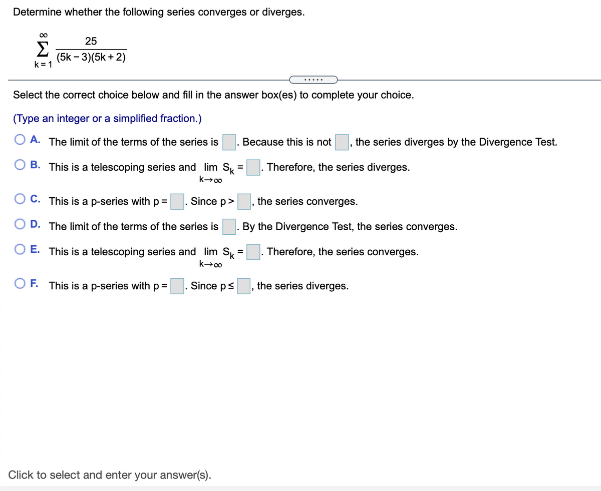 Determine whether the following series converges or diverges.
25
Σ
(5k – 3)(5k + 2)
k= 1
.....
Select the correct choice below and fill in the answer box(es) to complete your choice.
(Type an integer or a simplified fraction.)
A. The limit of the terms of the series is
Because this is not
the series diverges by the Divergence Test.
O B. This is a telescoping series and lim Sk =
|. Therefore, the series diverges.
C. This is a p-series with p =
. Since p>
the series converges.
D. The limit of the terms of the series is
. By the Divergence Test, the series converges.
E. This is a telescoping series and lim Sk
|. Therefore, the series converges.
O F. This is a p-series with p=
Since p<
the series diverges.
Click to select and enter your answer(s).

