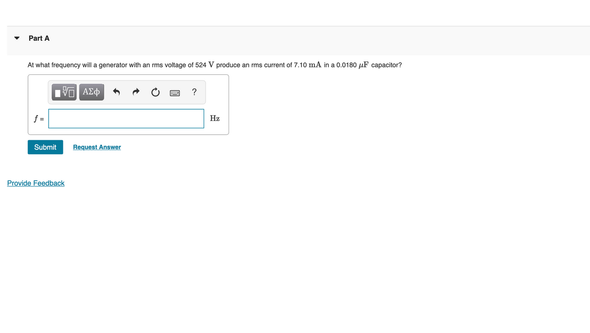 Part A
At what frequency will a generator with an rms voltage of 524 V produce an rms current of 7.10 mA in a 0.0180 µF capacitor?
?
f =
Hz
Submit
Request Answer
Provide Feedback
