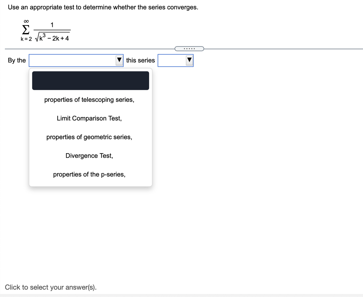 Use an appropriate test to determine whether the series converges.
1
Σ
3
k =2 yk° - 2k +4
By the
this series
properties of telescoping series,
Limit Comparison Test,
properties of geometric series,
Divergence Test,
properties of the p-series,
Click to select your answer(s).
