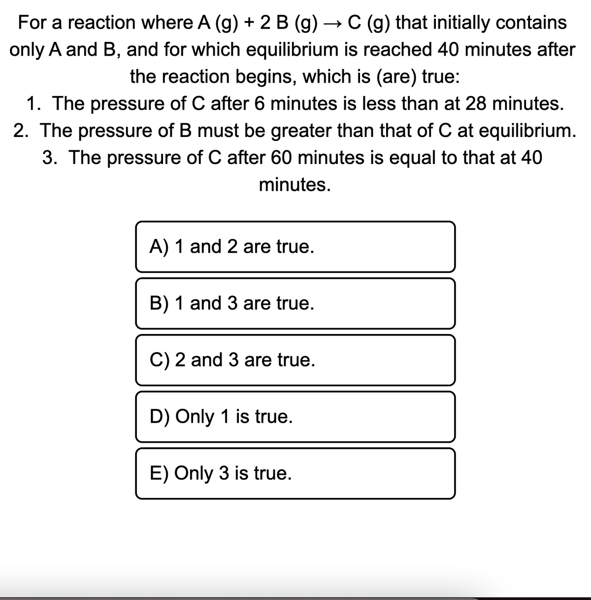For a reaction where A (g) + 2 B (g) → C (g) that initially contains
only A and B, and for which equilibrium is reached 40 minutes after
the reaction begins, which is (are) true:
1. The pressure of C after 6 minutes is less than at 28 minutes.
2. The pressure of B must be greater than that of C at equilibrium.
3. The pressure of C after 60 minutes is equal to that at 40
minutes.
A) 1 and 2 are true.
B) 1 and 3 are true.
C) 2 and 3 are true.
D) Only 1 is true.
E) Only 3 is true.
