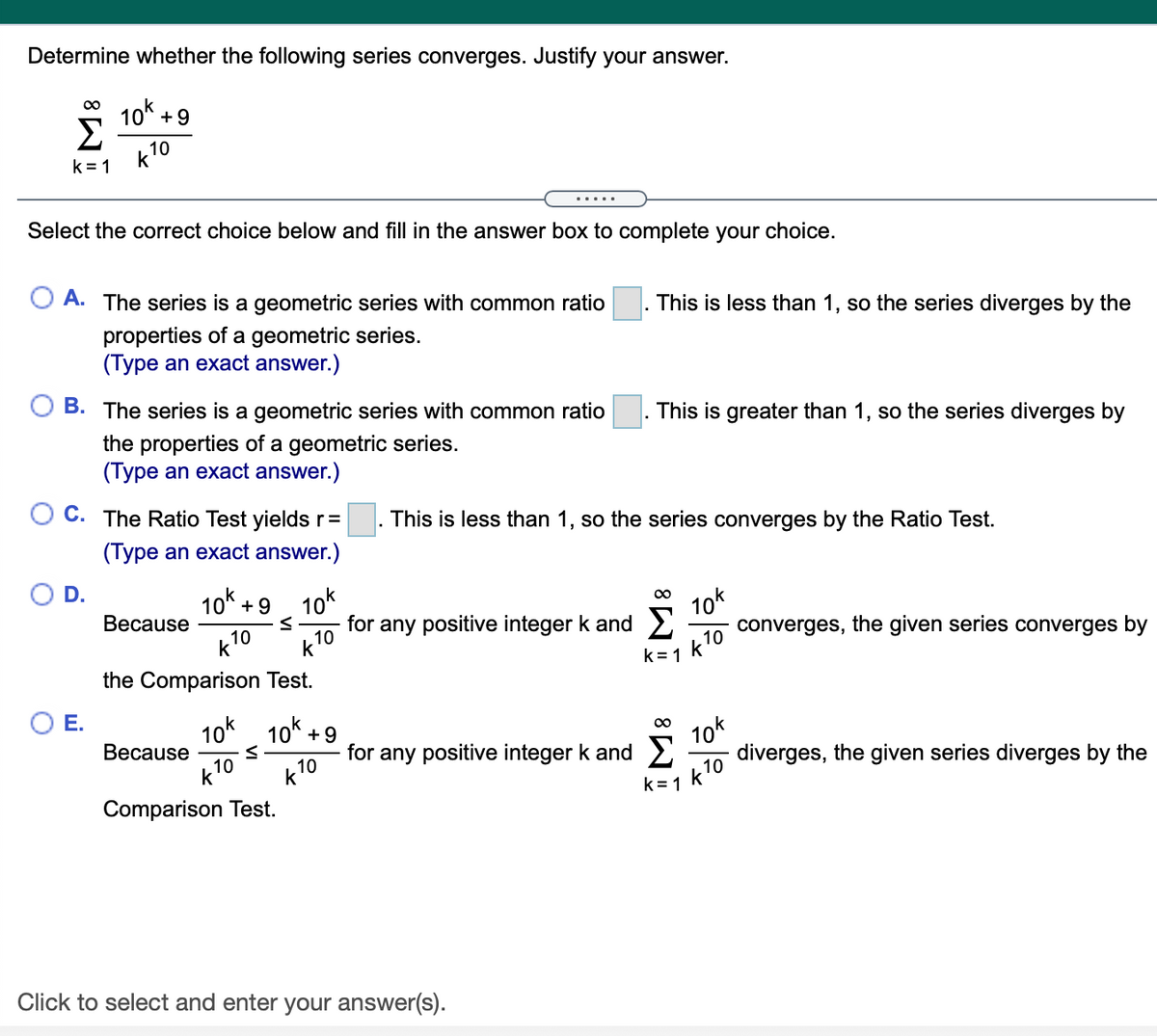 Determine whether the following series converges. Justify your answer.
10 +9
Σ
k10
k = 1
.... .
Select the correct choice below and fill in the answer box to complete your choice.
A. The series is a geometric series with common ratio
This is less than 1, so the series diverges by the
properties of a geometric series.
(Type an exact answer.)
B. The series is a geometric series with common ratio
This is greater than 1, so the series diverges by
the properties of a geometric series.
(Type an exact answer.)
C. The Ratio Test yields r =
This is less than 1, so the series converges by the Ratio Test.
(Type an exact answer.)
D.
10% +9
10k
for any positive integer k and 2
10k
converges, the given series converges by
00
Because
k10
10
k= 1
the Comparison Test.
O E.
10k 10* +9
for any positive integer k and 2
10
k
10k
diverges, the given series diverges by the
Веcause
k=1 k10
Comparison Test.
Click to select and enter your answer(s).
