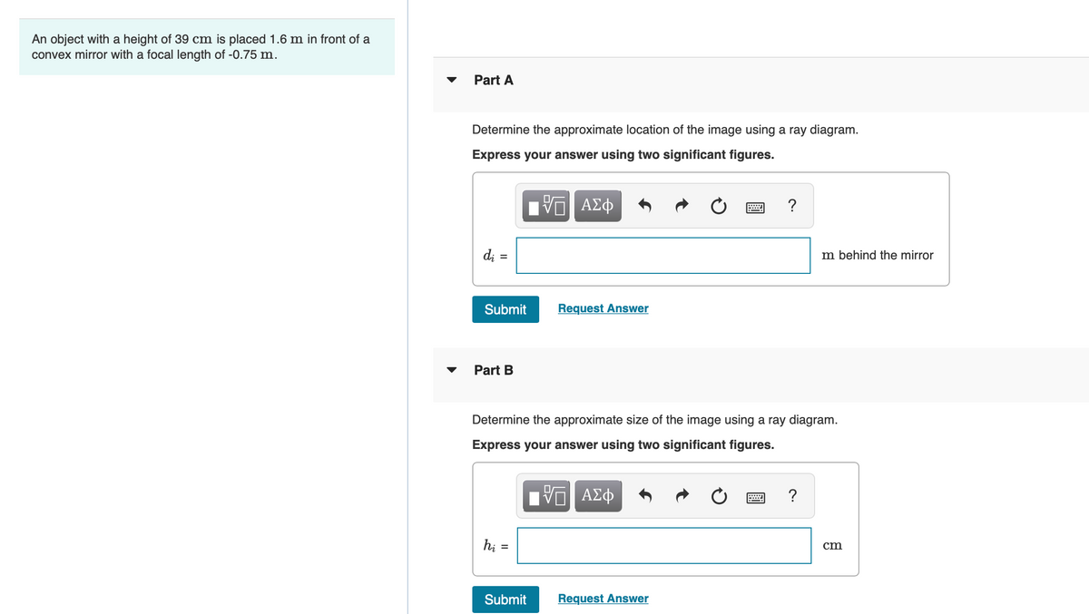 An object with a height of 39 cm is placed 1.6 m in front of a
convex mirror with a focal length of -0.75 m.
Part A
Determine the approximate location of the image using a ray diagram.
Express your answer using two significant figures.
ΑΣφ
d; =
m behind the mirror
Submit
Request Answer
Part B
Determine the approximate size of the image using a ray diagram.
Express your answer using two significant figures.
ΑΣφ
hi =
cm
Submit
Request Answer
