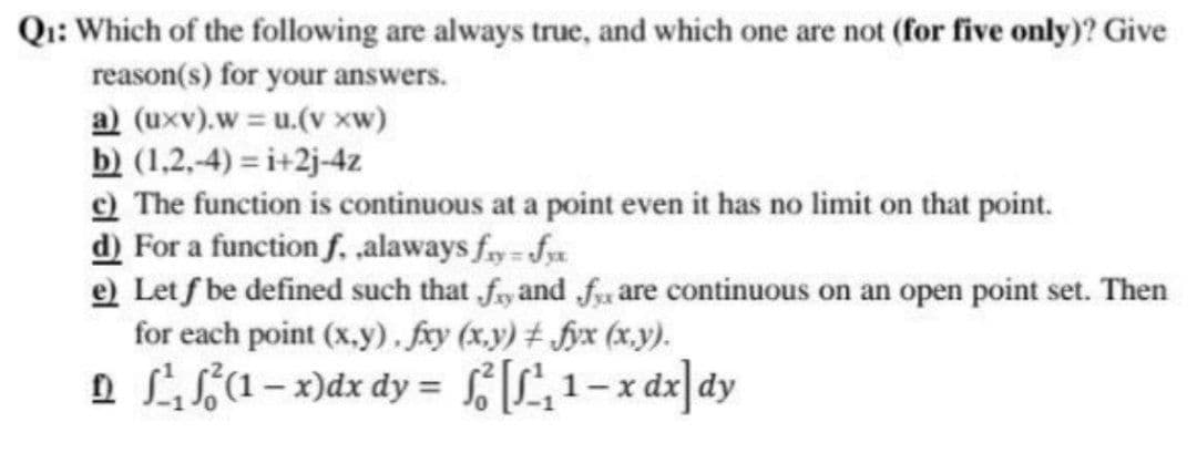 Q₁: Which of the following are always true, and which one are not (for five only)? Give
reason(s) for your answers.
a) (uxv).w=u.(v xw)
b) (1,2,-4)=i+2j-4z
c) The function is continuous at a point even it has no limit on that point.
d) For a function f. ,alaways fry=fyx
e) Let f be defined such that fy and fx are continuous on an open point set. Then
for each point (x,y), fxy (x,y) ‡ fyx (x,y).
¹ ²¹₁₂ ²(1-x) dx dy = f[²₁₂1-xdx] dy