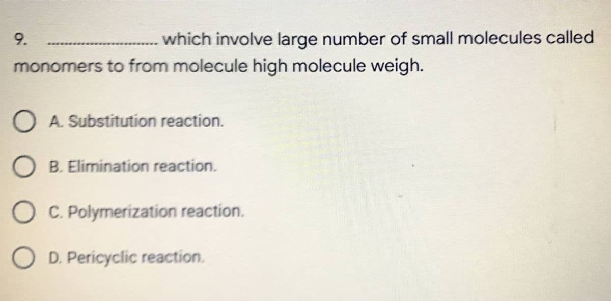 9.
................which involve large number of small molecules called
monomers to from molecule high molecule weigh.
O A. Substitution reaction.
O B. Elimination reaction.
C. Polymerization reaction.
D. Pericyclic reaction.