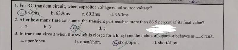 1. For RC transient circuit, when capacitor voltage equal source voltage?
a. 93.6ms
b. 63.9ms
c. 69.3ms
d. 96.3ms
2. After how many time constants, the transient part reaches more than 86.5 percent of its final value?
a. 2
b. 3
d. 5
3. In transient circuit when the switch is closed for a long time the inductor/capacitor behaves as......circuit.
a. open/open.
d. short/short.
b. open/short.
Ⓒshort/open.