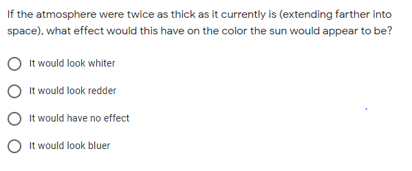 If the atmosphere were twice as thick as it currently is (extending farther into
space), what effect would this have on the color the sun would appear to be?
It would look whiter
It would look redder
It would have no effect
O It would look bluer
