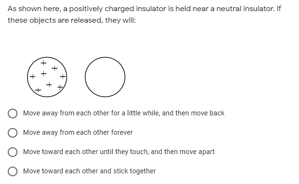As shown here, a positively charged insulator is held near a neutral insulator. If
these objects are released, they will:
+ +
Move away from each other for a little while, and then move back
Move away from each other forever
Move toward each other until they touch, and then move apart
O Move toward each other and stick together
to
+
