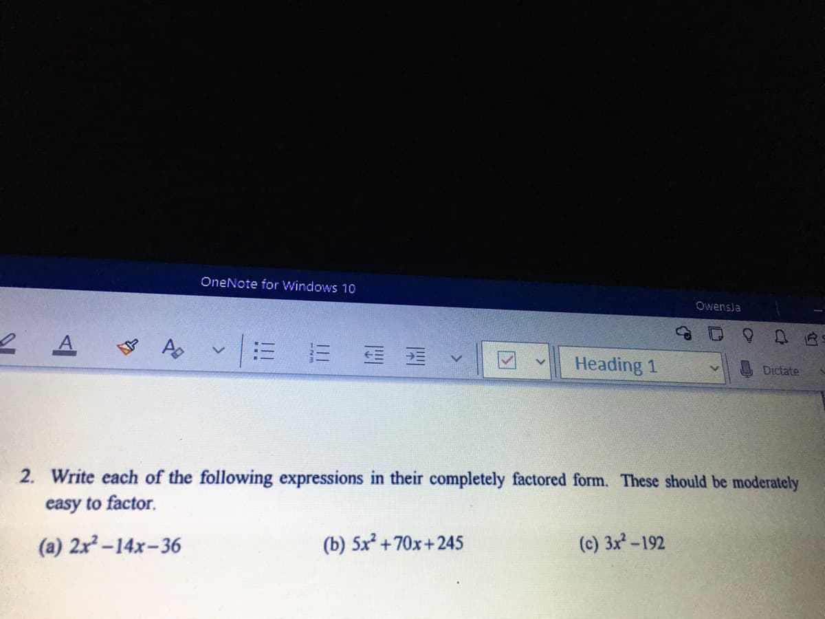 OneNote for Windows 10
Owensla
2 A
A
Heading 1
Dictate
2. Write each of the following expressions in their completely factored form. These should be moderately
easy to factor.
(a) 2x-14x-36
(b) 5x +70x+245
(c) 3x-192
