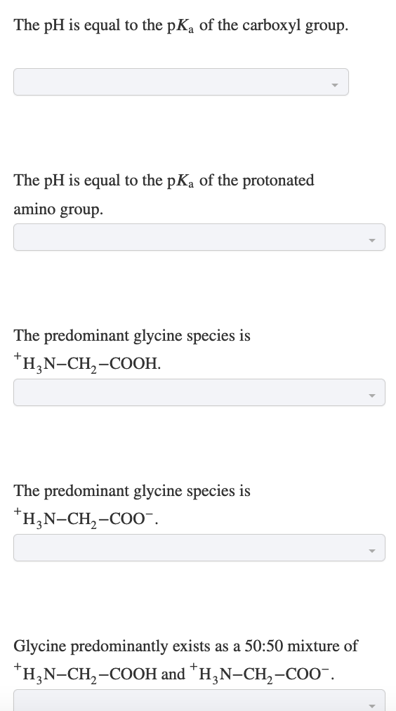 The pH is equal to the pK₁ of the carboxyl group.
The pH is equal to the pKa of the protonated
amino group.
The predominant glycine species is
*H₂N-CH₂-COOH.
The predominant glycine species is
*H₂N-CH₂-COO™.
Glycine predominantly exists as a 50:50 mixture of
*H₂N-CH₂-COOH and *H₂N-CH₂-COO™.