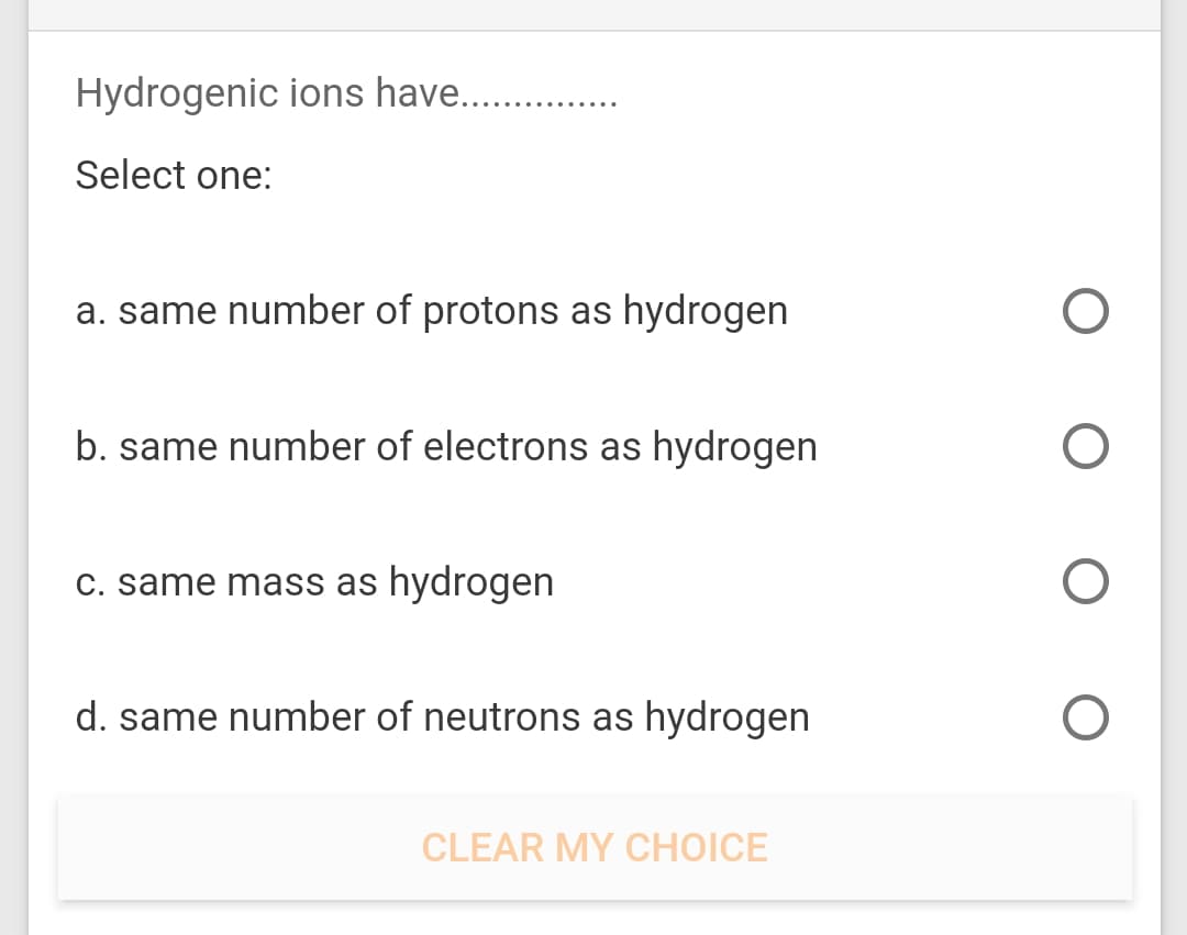 Hydrogenic ions have.
Select one:
a. same number of protons as hydrogen
b. same number of electrons as hydrogen
C. same mass as hydrogen
d. same number of neutrons as hydrogen
CLEAR MY CHOICE
