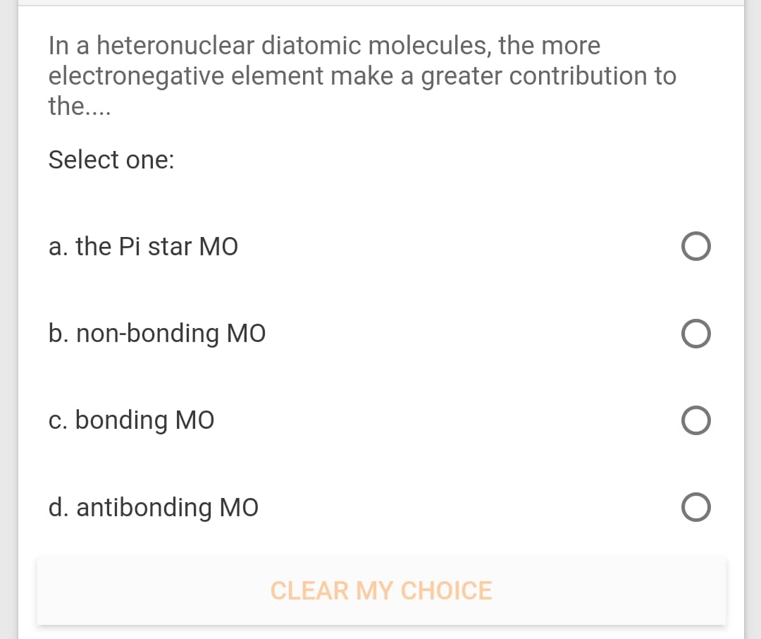 In a heteronuclear diatomic molecules, the more
electronegative element make a greater contribution to
the....
Select one:
a. the Pi star MO
b. non-bonding MO
c. bonding MO
d. antibonding MO
CLEAR MY CHOICE
