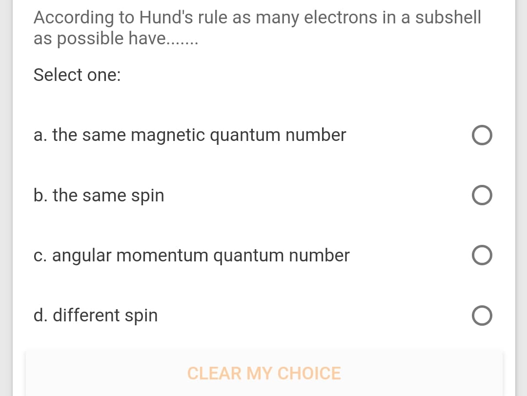 According to Hund's rule as many electrons in a subshell
as possible have..
Select one:
a. the same magnetic quantum number
b. the same spin
C. angular momentum quantum number
d. different spin
CLEAR MY CHOICE
