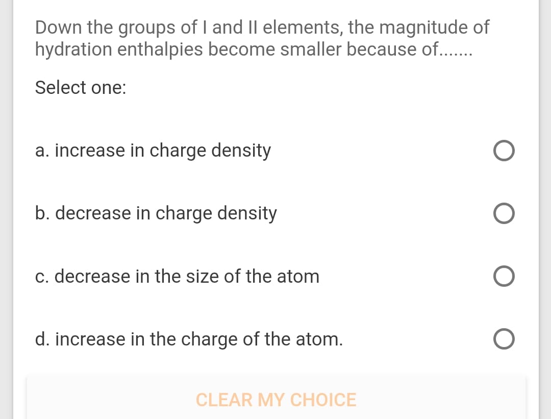 Down the groups of I and II elements, the magnitude of
hydration enthalpies become smaller because of..
Select one:
a. increase in charge density
b. decrease in charge density
c. decrease in the size of the atom
d. increase in the charge of the atom.
CLEAR MY CHOICE

