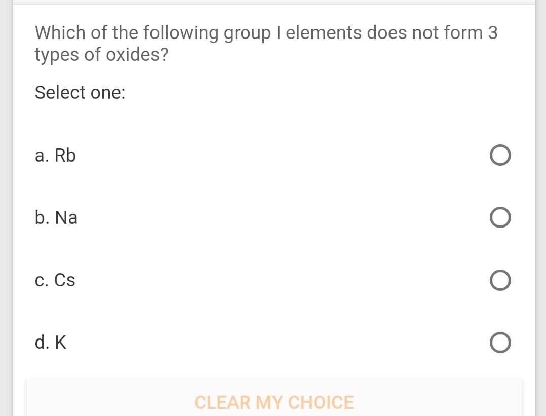 Which of the following group I elements does not form 3
types of oxides?
Select one:
а. Rb
b. Na
С. Cs
d. K
CLEAR MY CHOICE

