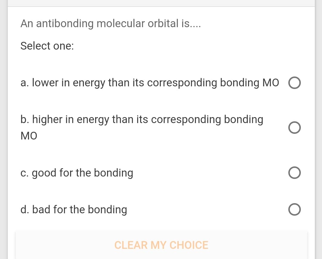 An antibonding molecular orbital is..
Select one:
a. lower in energy than its corresponding bonding MO O
b. higher in energy than its corresponding bonding
MO
c. good for the bonding
d. bad for the bonding
CLEAR MY CHOICE
